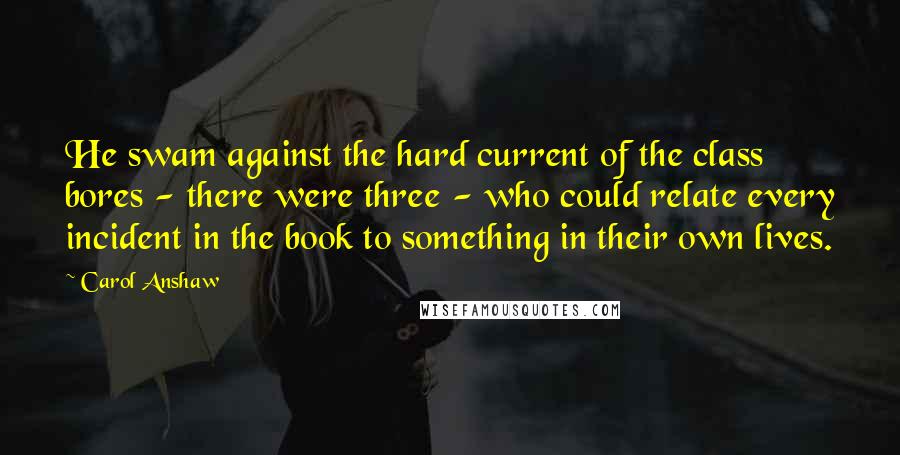 Carol Anshaw Quotes: He swam against the hard current of the class bores - there were three - who could relate every incident in the book to something in their own lives.