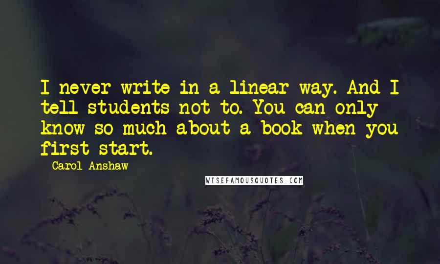 Carol Anshaw Quotes: I never write in a linear way. And I tell students not to. You can only know so much about a book when you first start.