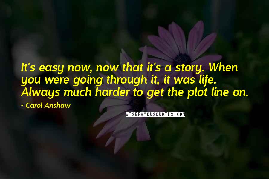 Carol Anshaw Quotes: It's easy now, now that it's a story. When you were going through it, it was life. Always much harder to get the plot line on.