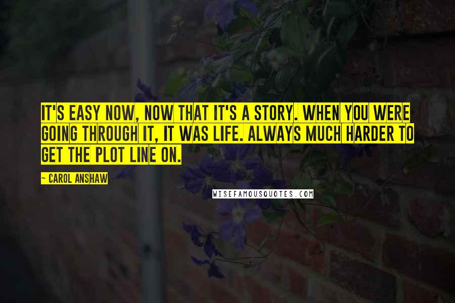 Carol Anshaw Quotes: It's easy now, now that it's a story. When you were going through it, it was life. Always much harder to get the plot line on.