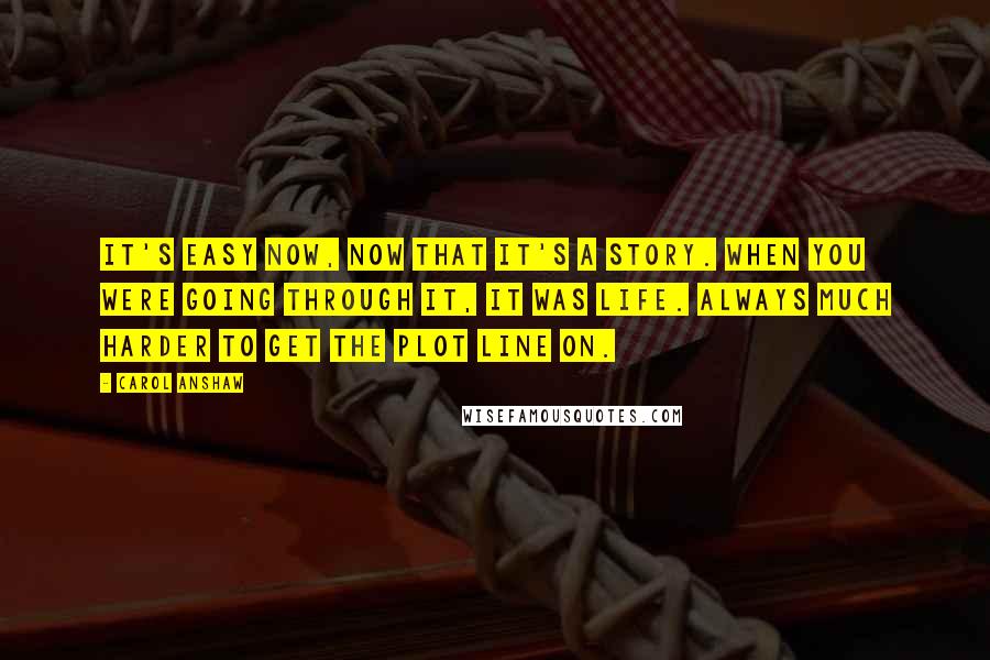 Carol Anshaw Quotes: It's easy now, now that it's a story. When you were going through it, it was life. Always much harder to get the plot line on.