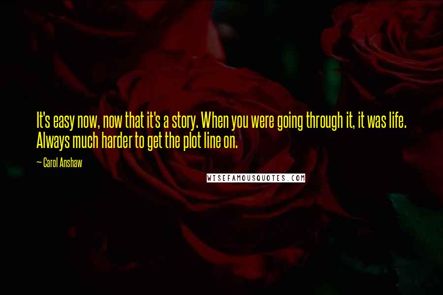 Carol Anshaw Quotes: It's easy now, now that it's a story. When you were going through it, it was life. Always much harder to get the plot line on.