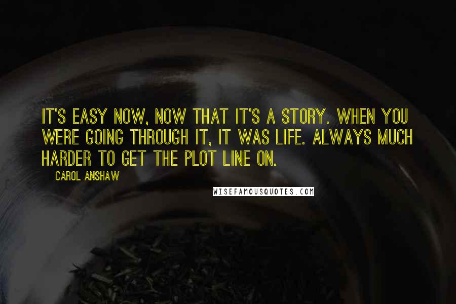 Carol Anshaw Quotes: It's easy now, now that it's a story. When you were going through it, it was life. Always much harder to get the plot line on.