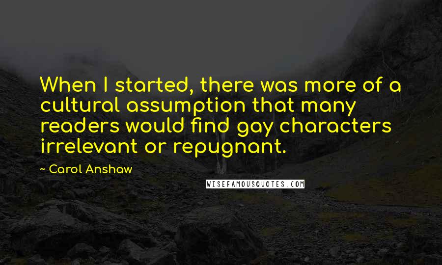 Carol Anshaw Quotes: When I started, there was more of a cultural assumption that many readers would find gay characters irrelevant or repugnant.