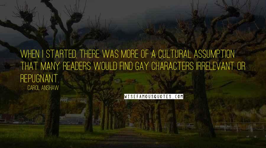 Carol Anshaw Quotes: When I started, there was more of a cultural assumption that many readers would find gay characters irrelevant or repugnant.