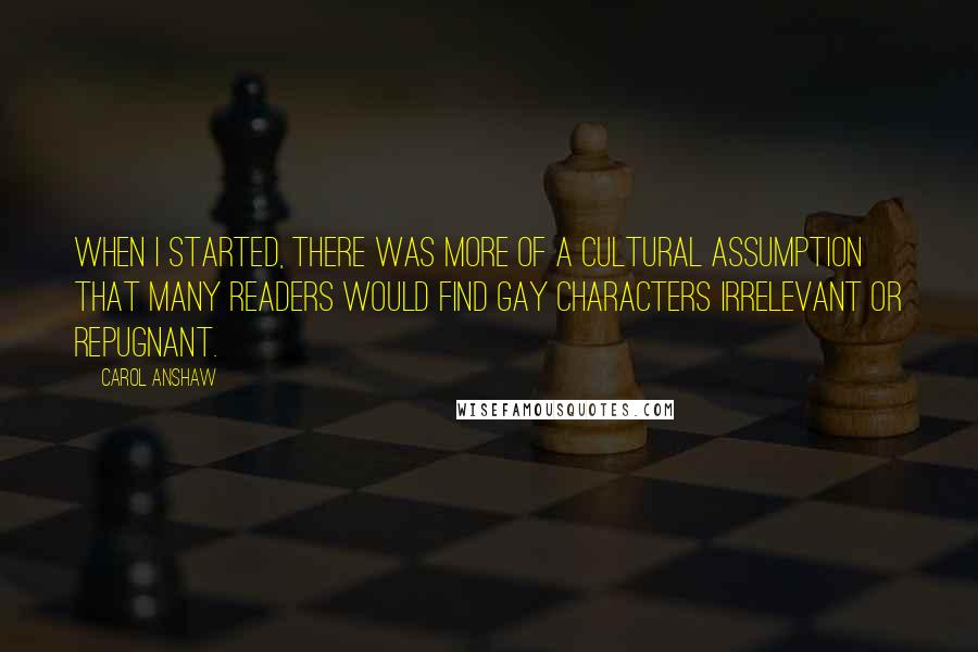 Carol Anshaw Quotes: When I started, there was more of a cultural assumption that many readers would find gay characters irrelevant or repugnant.