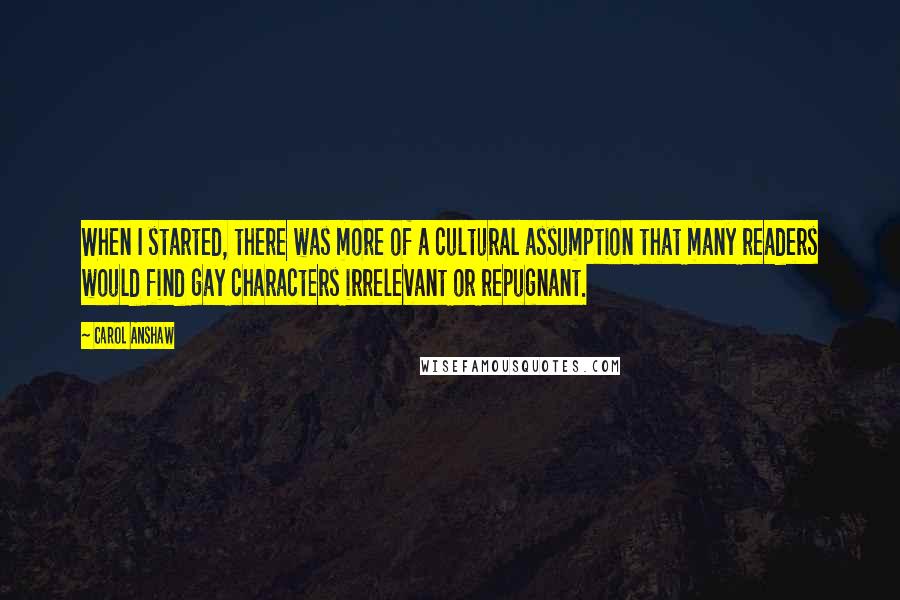 Carol Anshaw Quotes: When I started, there was more of a cultural assumption that many readers would find gay characters irrelevant or repugnant.