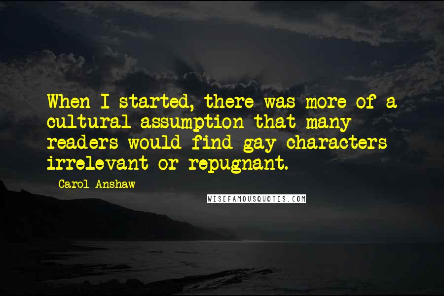 Carol Anshaw Quotes: When I started, there was more of a cultural assumption that many readers would find gay characters irrelevant or repugnant.
