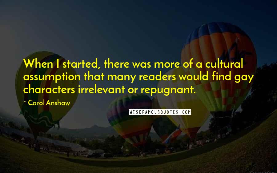 Carol Anshaw Quotes: When I started, there was more of a cultural assumption that many readers would find gay characters irrelevant or repugnant.