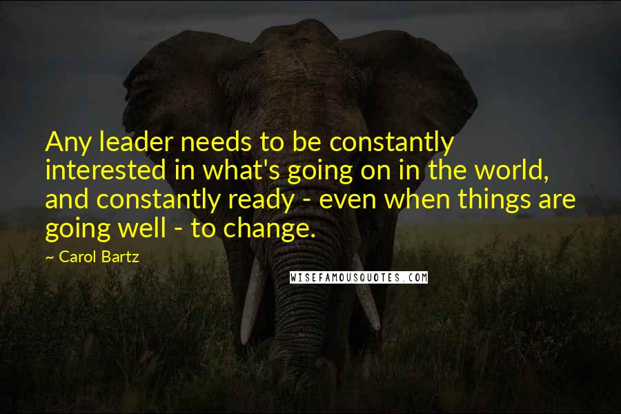 Carol Bartz Quotes: Any leader needs to be constantly interested in what's going on in the world, and constantly ready - even when things are going well - to change.