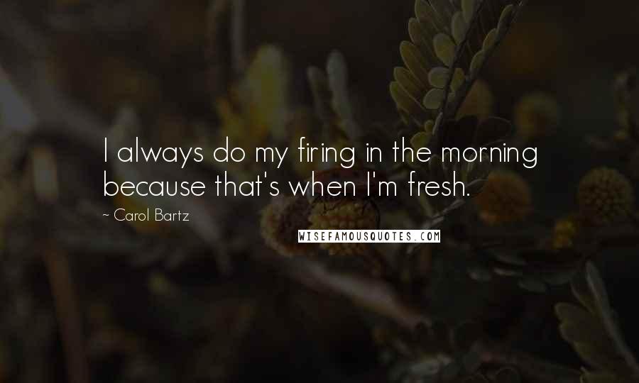 Carol Bartz Quotes: I always do my firing in the morning because that's when I'm fresh.