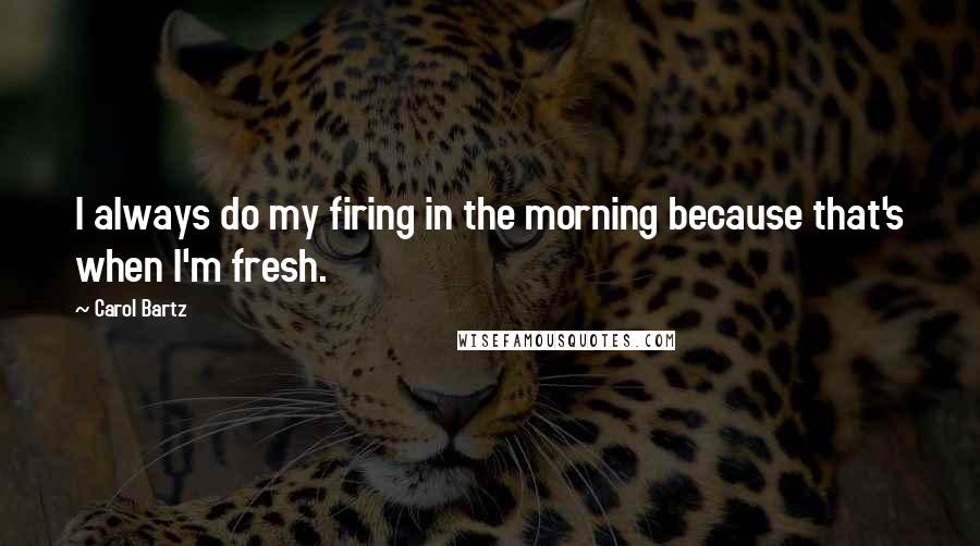 Carol Bartz Quotes: I always do my firing in the morning because that's when I'm fresh.