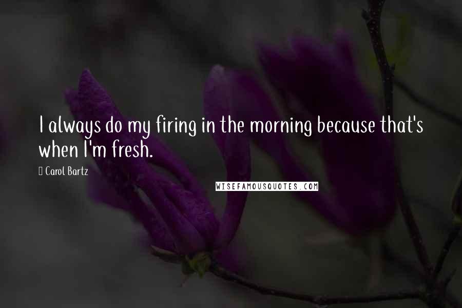 Carol Bartz Quotes: I always do my firing in the morning because that's when I'm fresh.