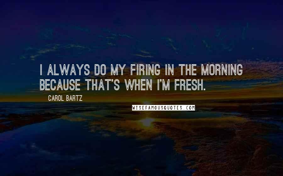 Carol Bartz Quotes: I always do my firing in the morning because that's when I'm fresh.