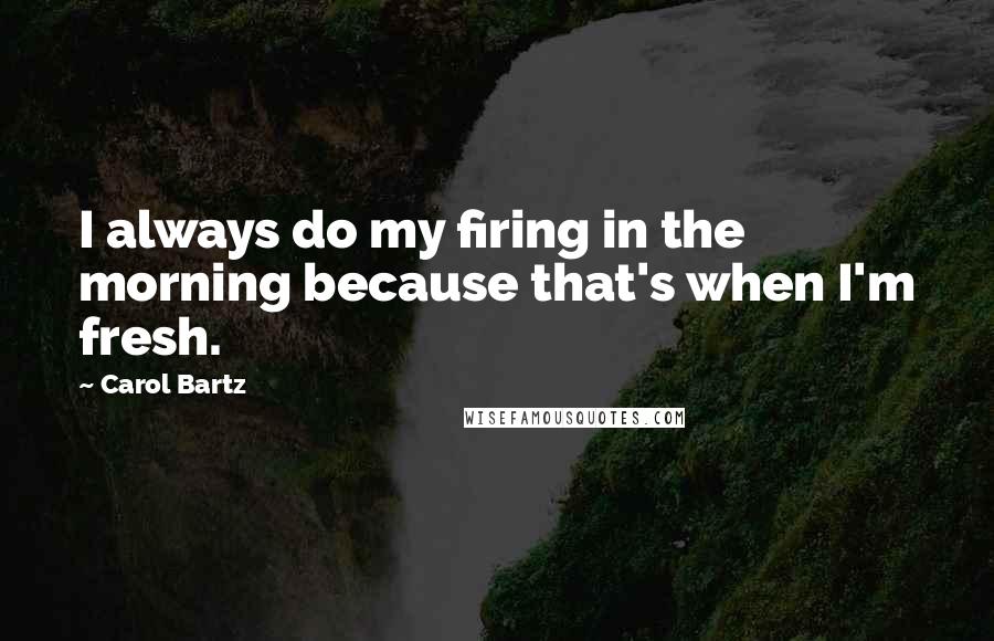 Carol Bartz Quotes: I always do my firing in the morning because that's when I'm fresh.