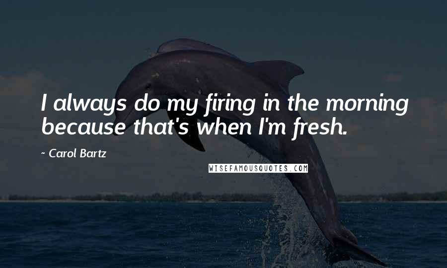 Carol Bartz Quotes: I always do my firing in the morning because that's when I'm fresh.