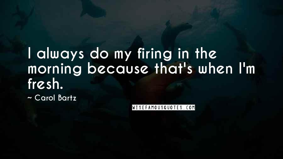 Carol Bartz Quotes: I always do my firing in the morning because that's when I'm fresh.