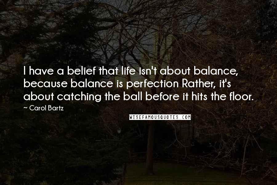 Carol Bartz Quotes: I have a belief that life isn't about balance, because balance is perfection Rather, it's about catching the ball before it hits the floor.