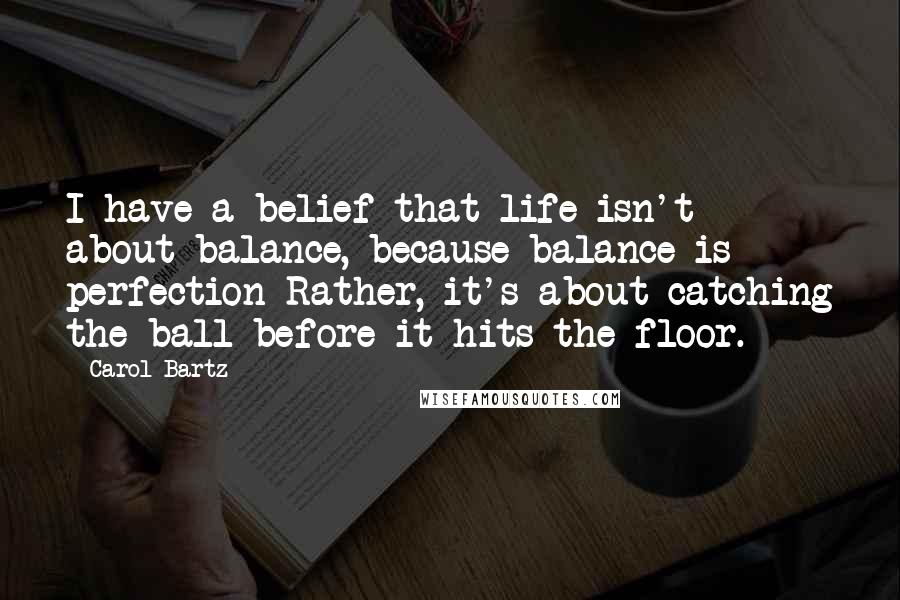 Carol Bartz Quotes: I have a belief that life isn't about balance, because balance is perfection Rather, it's about catching the ball before it hits the floor.