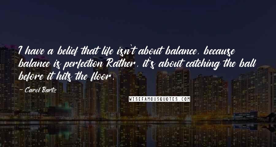 Carol Bartz Quotes: I have a belief that life isn't about balance, because balance is perfection Rather, it's about catching the ball before it hits the floor.