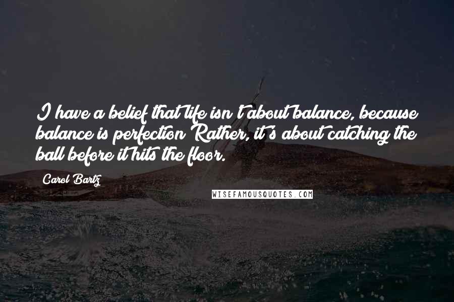 Carol Bartz Quotes: I have a belief that life isn't about balance, because balance is perfection Rather, it's about catching the ball before it hits the floor.