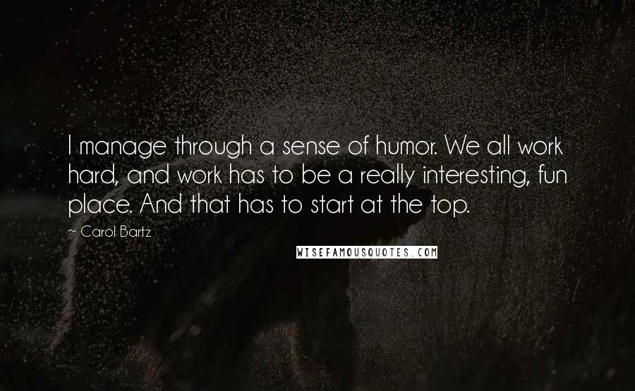 Carol Bartz Quotes: I manage through a sense of humor. We all work hard, and work has to be a really interesting, fun place. And that has to start at the top.