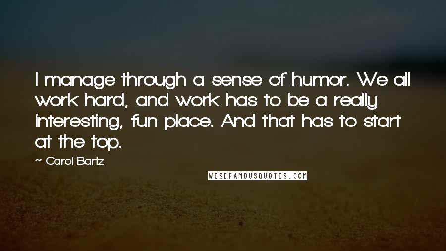 Carol Bartz Quotes: I manage through a sense of humor. We all work hard, and work has to be a really interesting, fun place. And that has to start at the top.