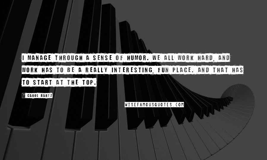 Carol Bartz Quotes: I manage through a sense of humor. We all work hard, and work has to be a really interesting, fun place. And that has to start at the top.
