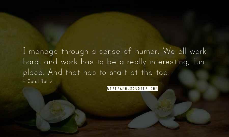 Carol Bartz Quotes: I manage through a sense of humor. We all work hard, and work has to be a really interesting, fun place. And that has to start at the top.