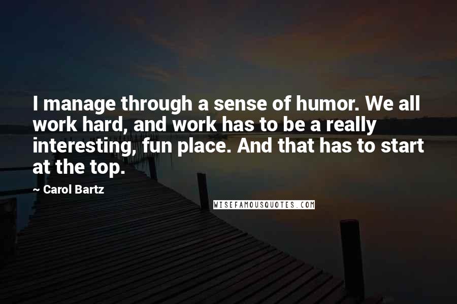 Carol Bartz Quotes: I manage through a sense of humor. We all work hard, and work has to be a really interesting, fun place. And that has to start at the top.