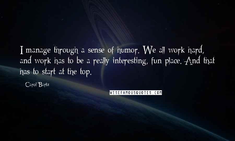 Carol Bartz Quotes: I manage through a sense of humor. We all work hard, and work has to be a really interesting, fun place. And that has to start at the top.