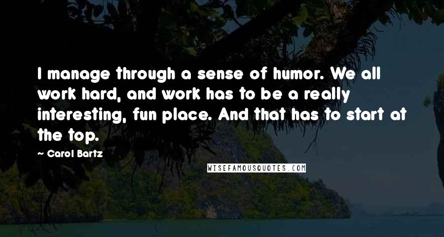 Carol Bartz Quotes: I manage through a sense of humor. We all work hard, and work has to be a really interesting, fun place. And that has to start at the top.