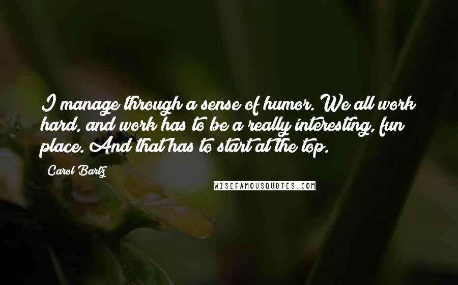 Carol Bartz Quotes: I manage through a sense of humor. We all work hard, and work has to be a really interesting, fun place. And that has to start at the top.