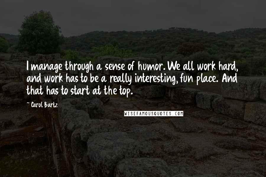 Carol Bartz Quotes: I manage through a sense of humor. We all work hard, and work has to be a really interesting, fun place. And that has to start at the top.