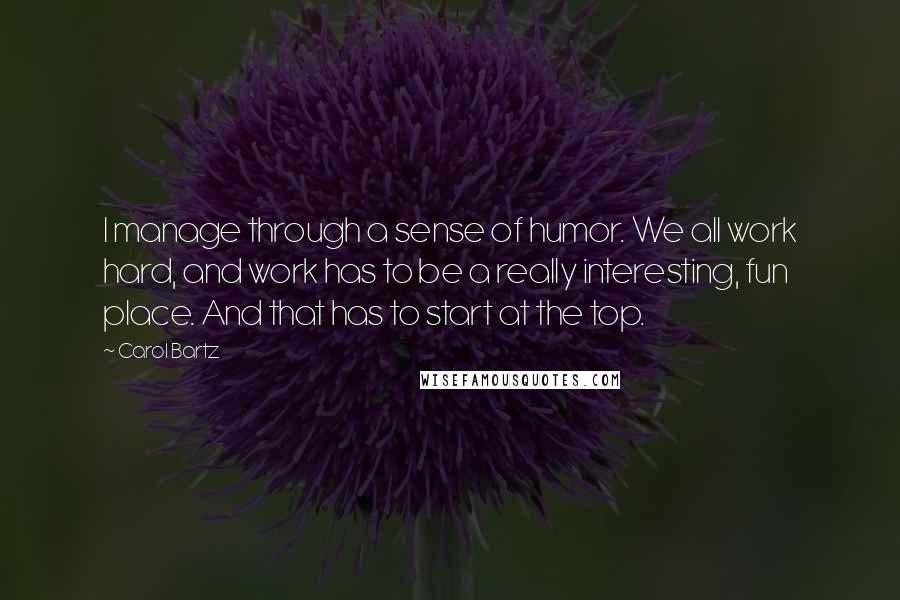 Carol Bartz Quotes: I manage through a sense of humor. We all work hard, and work has to be a really interesting, fun place. And that has to start at the top.