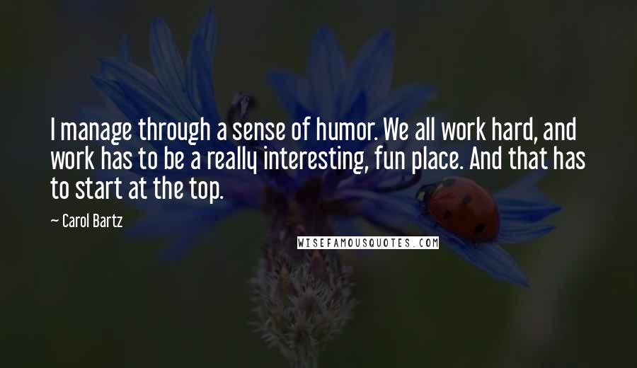 Carol Bartz Quotes: I manage through a sense of humor. We all work hard, and work has to be a really interesting, fun place. And that has to start at the top.