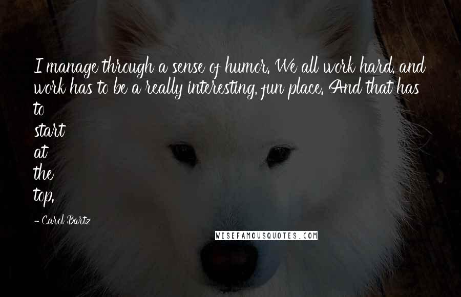 Carol Bartz Quotes: I manage through a sense of humor. We all work hard, and work has to be a really interesting, fun place. And that has to start at the top.