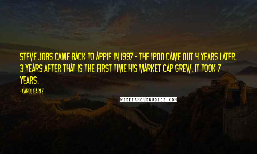 Carol Bartz Quotes: Steve Jobs came back to Apple in 1997 - the iPod came out 4 years later. 3 years after that is the first time his market cap grew. It took 7 years.