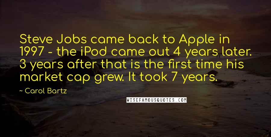 Carol Bartz Quotes: Steve Jobs came back to Apple in 1997 - the iPod came out 4 years later. 3 years after that is the first time his market cap grew. It took 7 years.