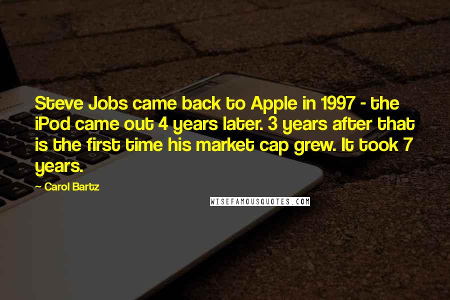 Carol Bartz Quotes: Steve Jobs came back to Apple in 1997 - the iPod came out 4 years later. 3 years after that is the first time his market cap grew. It took 7 years.