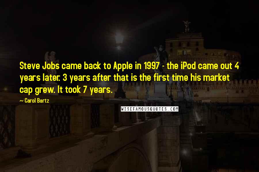 Carol Bartz Quotes: Steve Jobs came back to Apple in 1997 - the iPod came out 4 years later. 3 years after that is the first time his market cap grew. It took 7 years.