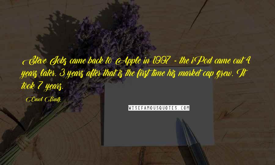 Carol Bartz Quotes: Steve Jobs came back to Apple in 1997 - the iPod came out 4 years later. 3 years after that is the first time his market cap grew. It took 7 years.