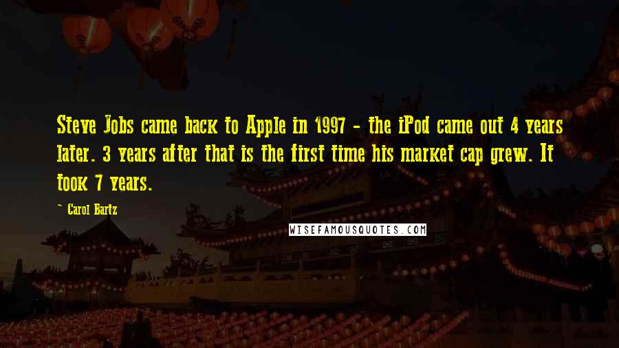 Carol Bartz Quotes: Steve Jobs came back to Apple in 1997 - the iPod came out 4 years later. 3 years after that is the first time his market cap grew. It took 7 years.