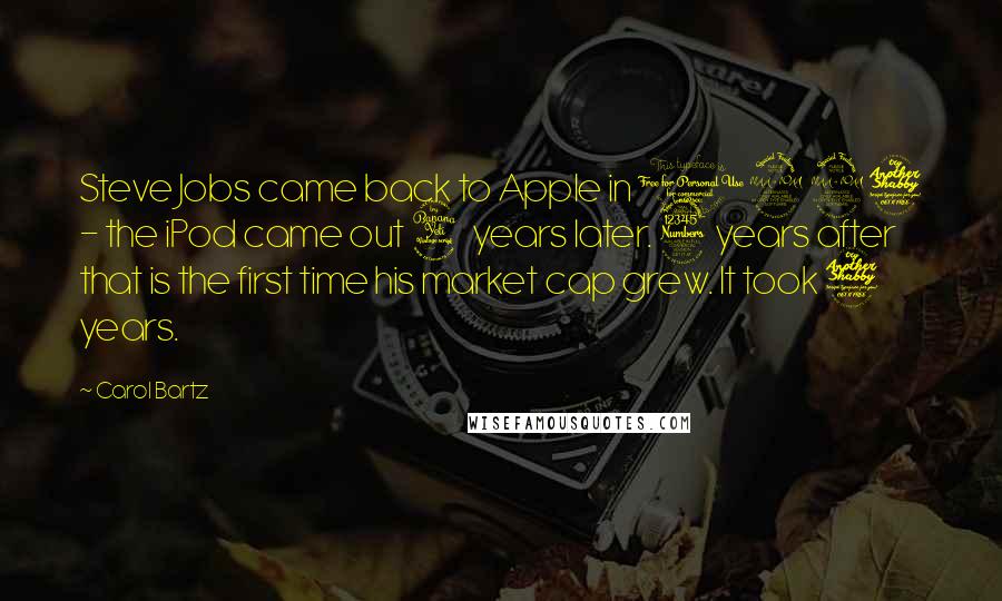 Carol Bartz Quotes: Steve Jobs came back to Apple in 1997 - the iPod came out 4 years later. 3 years after that is the first time his market cap grew. It took 7 years.