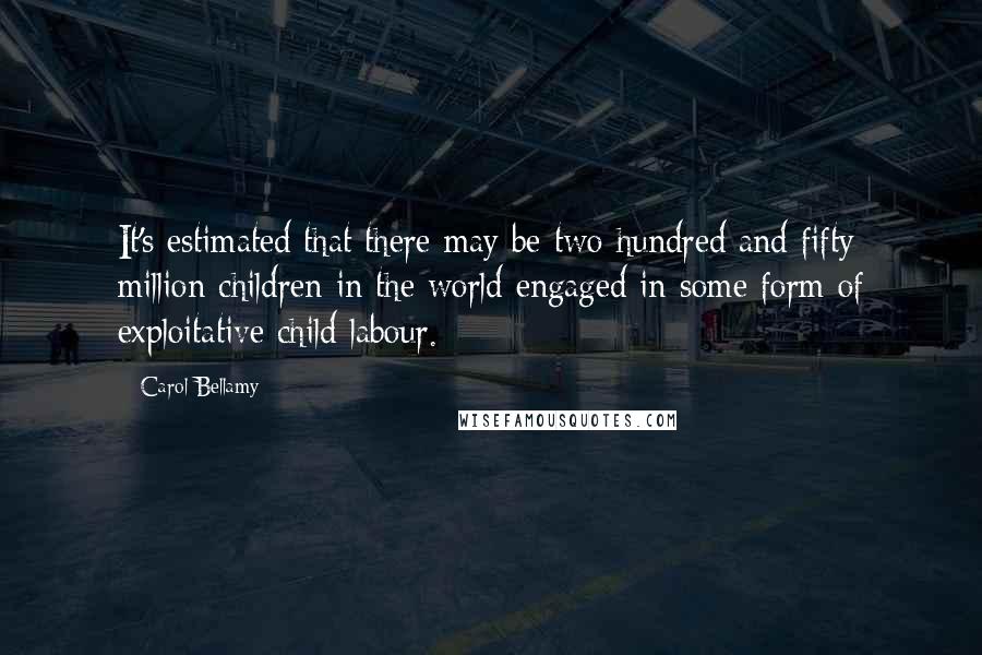 Carol Bellamy Quotes: It's estimated that there may be two hundred and fifty million children in the world engaged in some form of exploitative child labour.