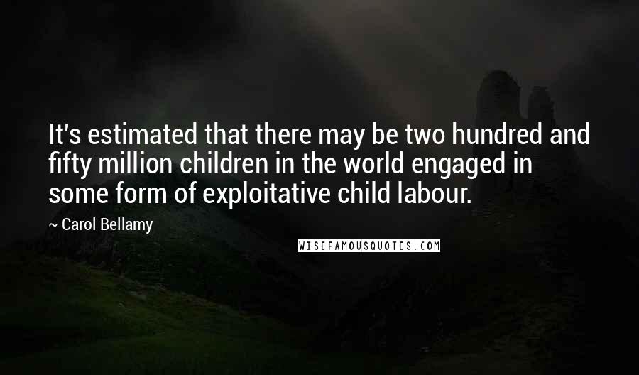 Carol Bellamy Quotes: It's estimated that there may be two hundred and fifty million children in the world engaged in some form of exploitative child labour.