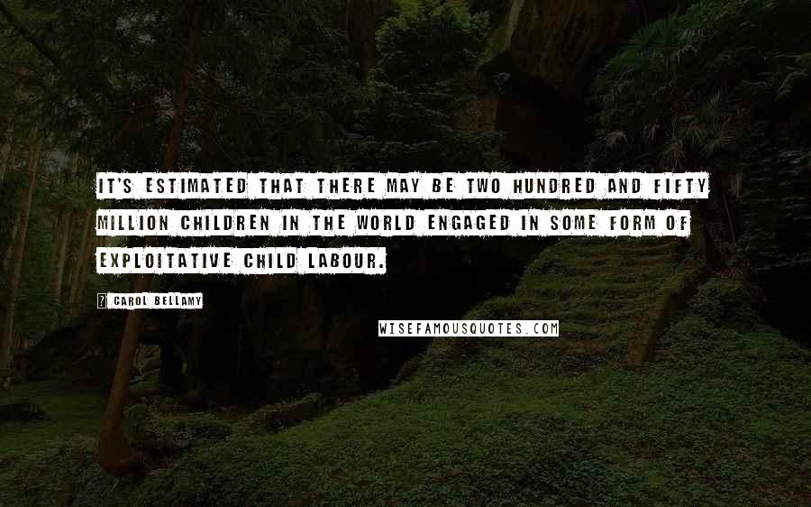 Carol Bellamy Quotes: It's estimated that there may be two hundred and fifty million children in the world engaged in some form of exploitative child labour.