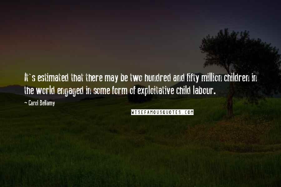 Carol Bellamy Quotes: It's estimated that there may be two hundred and fifty million children in the world engaged in some form of exploitative child labour.