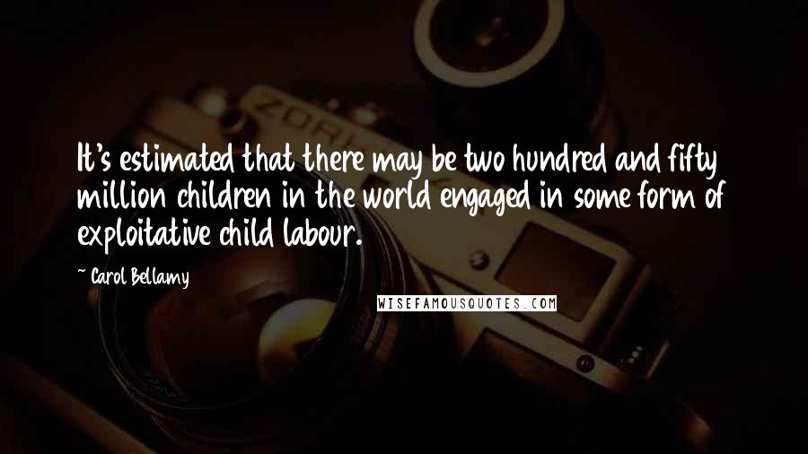 Carol Bellamy Quotes: It's estimated that there may be two hundred and fifty million children in the world engaged in some form of exploitative child labour.