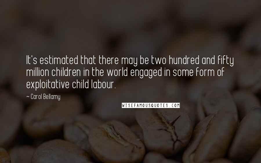 Carol Bellamy Quotes: It's estimated that there may be two hundred and fifty million children in the world engaged in some form of exploitative child labour.